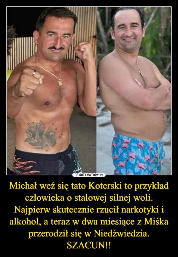 
    Michał weź się tato Koterski to przykład człowieka o stalowej silnej woli. Najpierw skutecznie rzucił narkotyki i alkohol, a teraz w dwa miesiące z Miśka przerodził się w Niedźwiedzia.
SZACUN!!