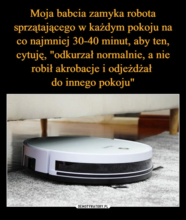 
    Moja babcia zamyka robota sprzątającego w każdym pokoju na co najmniej 30-40 minut, aby ten, cytuję, "odkurzał normalnie, a nie robił akrobacje i odjeżdżał 
do innego pokoju"