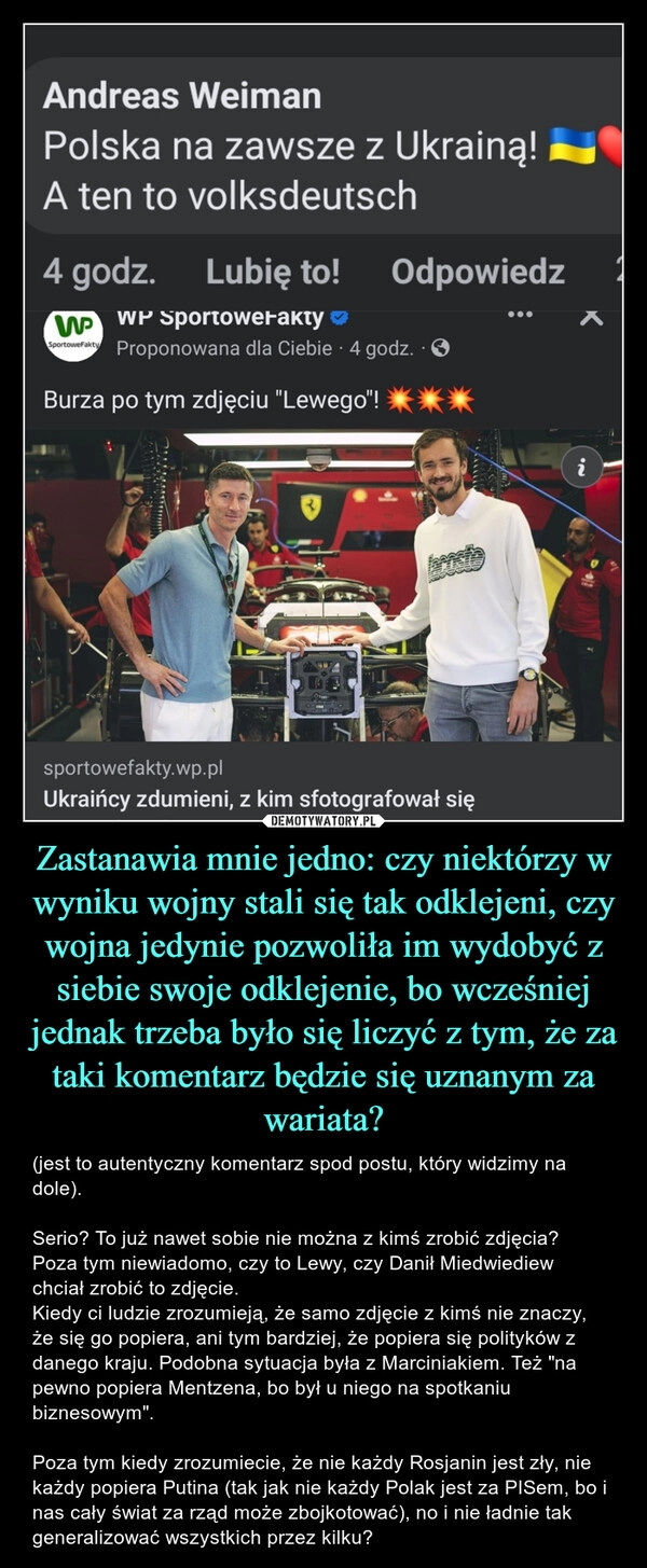 
    Zastanawia mnie jedno: czy niektórzy w wyniku wojny stali się tak odklejeni, czy wojna jedynie pozwoliła im wydobyć z siebie swoje odklejenie, bo wcześniej jednak trzeba było się liczyć z tym, że za taki komentarz będzie się uznanym za wariata?