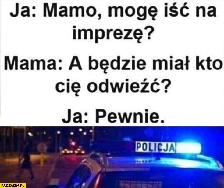 
    Ja: mamo mogę iść na imprezę? Mama: a będzie miał kto Cię odwieźć? Ja: pewnie policja radiowóz