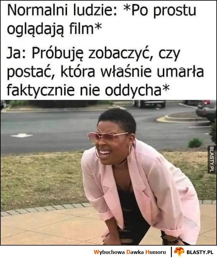 
    Normalni ludzie po prostu oglądają film, ja próbuję zobaczyć czy postać, która właśnie umarła faktycznie nie oddycha