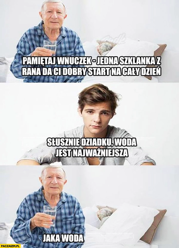 
    Pamiętaj wnuczek jedna szklanka z rana da Ci dobry start na cały dzień, słusznie dziadku woda jest najważniejsza, jaka woda? Wódka