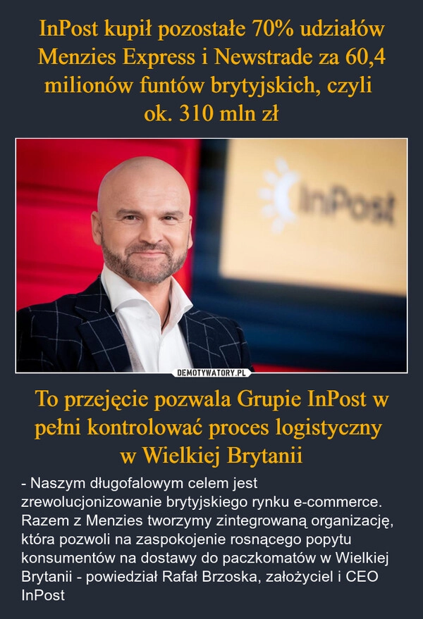 
    InPost kupił pozostałe 70% udziałów Menzies Express i Newstrade za 60,4 milionów funtów brytyjskich, czyli 
ok. 310 mln zł To przejęcie pozwala Grupie InPost w pełni kontrolować proces logistyczny 
w Wielkiej Brytanii