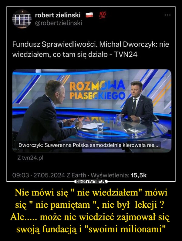 
    Nie mówi się " nie wiedziałem" mówi się " nie pamiętam ", nie był  lekcji ?  Ale..... może nie wiedzieć zajmował się  swoją fundacją i "swoimi milionami"