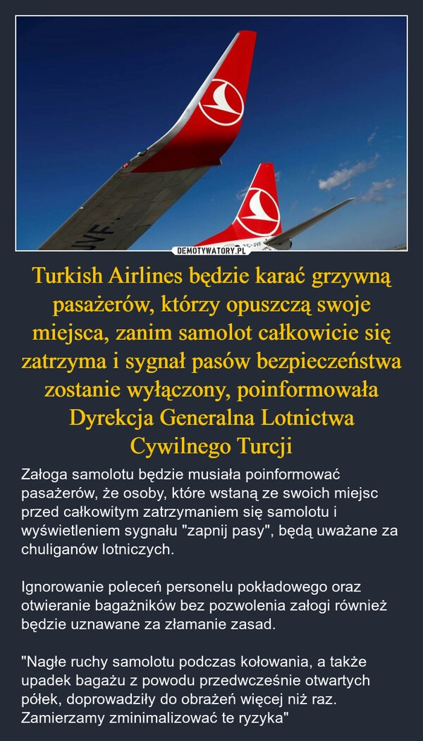 
    Turkish Airlines będzie karać grzywną pasażerów, którzy opuszczą swoje miejsca, zanim samolot całkowicie się zatrzyma i sygnał pasów bezpieczeństwa zostanie wyłączony, poinformowała Dyrekcja Generalna Lotnictwa Cywilnego Turcji