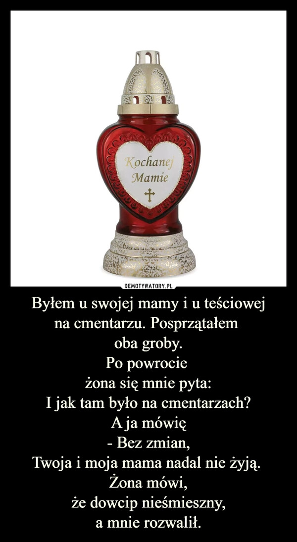 
    Byłem u swojej mamy i u teściowej
na cmentarzu. Posprzątałem 
oba groby.
Po powrocie 
żona się mnie pyta:
I jak tam było na cmentarzach?
A ja mówię
- Bez zmian,
Twoja i moja mama nadal nie żyją. 
Żona mówi,
że dowcip nieśmieszny,
a mnie rozwalił.