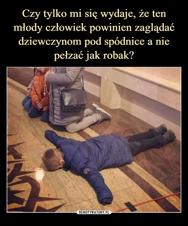 
    Czy tylko mi się wydaje, że ten młody człowiek powinien zaglądać dziewczynom pod spódnice a nie pełzać jak robak?