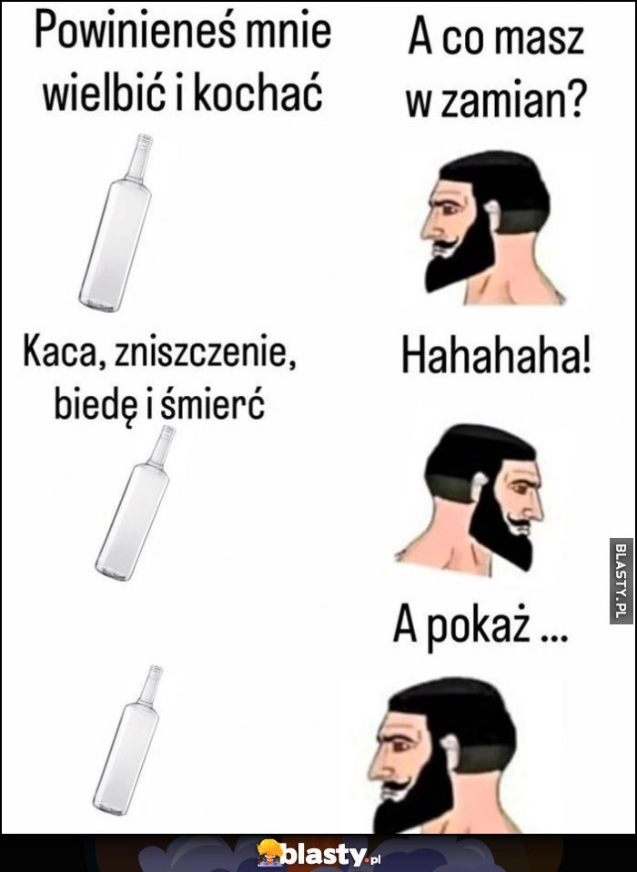 
    Butelka: powinieneś mnie kochać, a co masz w zamian? Kaca, zniszczenie, biedę i śmierć, hahaha, a pokaż...