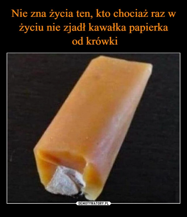 
    Nie zna życia ten, kto chociaż raz w życiu nie zjadł kawałka papierka
 od krówki