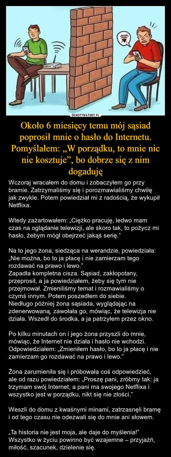 
    Około 6 miesięcy temu mój sąsiad poprosił mnie o hasło do Internetu. Pomyślałem: „W porządku, to mnie nic nie kosztuje”, bo dobrze się z nim dogaduję