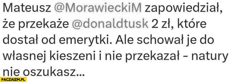 
    Morawiecki zapowiedział, że przekaże Tuskowi 2 złote które dostał od emerytki ale schował je do własnej kieszeni i nie przekazał natury nie oszukasz