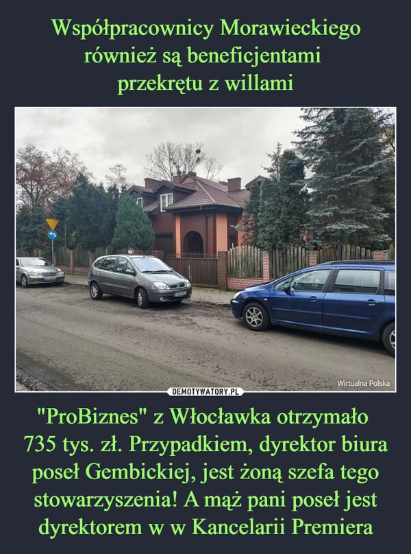 
    Współpracownicy Morawieckiego również są beneficjentami 
przekrętu z willami "ProBiznes" z Włocławka otrzymało 
735 tys. zł. Przypadkiem, dyrektor biura poseł Gembickiej, jest żoną szefa tego stowarzyszenia! A mąż pani poseł jest dyrektorem w w Kancelarii Premiera