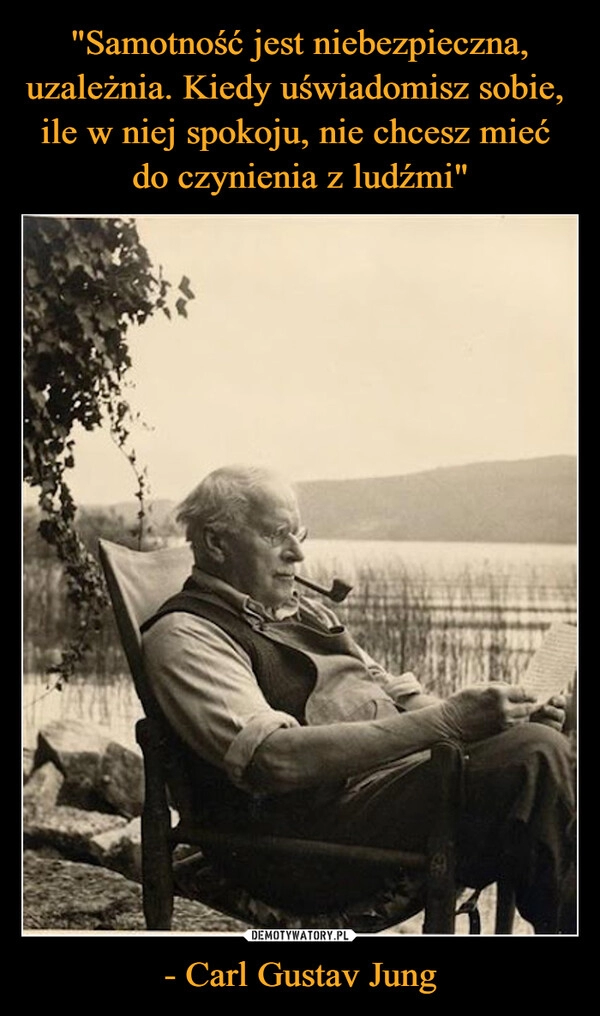 
    "Samotność jest niebezpieczna, uzależnia. Kiedy uświadomisz sobie, 
ile w niej spokoju, nie chcesz mieć 
do czynienia z ludźmi" - Carl Gustav Jung