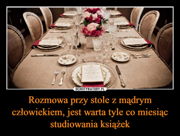 
    Rozmowa przy stole z mądrym człowiekiem, jest warta tyle co miesiąc studiowania książek