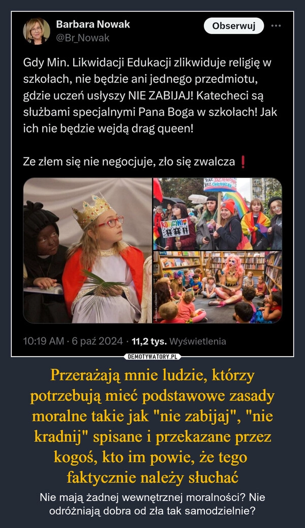 
    Przerażają mnie ludzie, którzy potrzebują mieć podstawowe zasady moralne takie jak "nie zabijaj", "nie kradnij" spisane i przekazane przez kogoś, kto im powie, że tego 
faktycznie należy słuchać