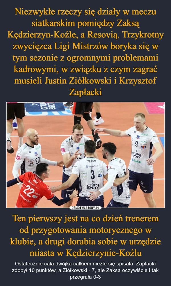 
    Niezwykłe rzeczy się działy w meczu siatkarskim pomiędzy Zaksą Kędzierzyn-Koźle, a Resovią. Trzykrotny zwycięzca Ligi Mistrzów boryka się w tym sezonie z ogromnymi problemami kadrowymi, w związku z czym zagrać musieli Justin Ziółkowski i Krzysztof Zapłacki Ten pierwszy jest na co dzień trenerem od przygotowania motorycznego w klubie, a drugi dorabia sobie w urzędzie miasta w Kędzierzynie-Koźlu