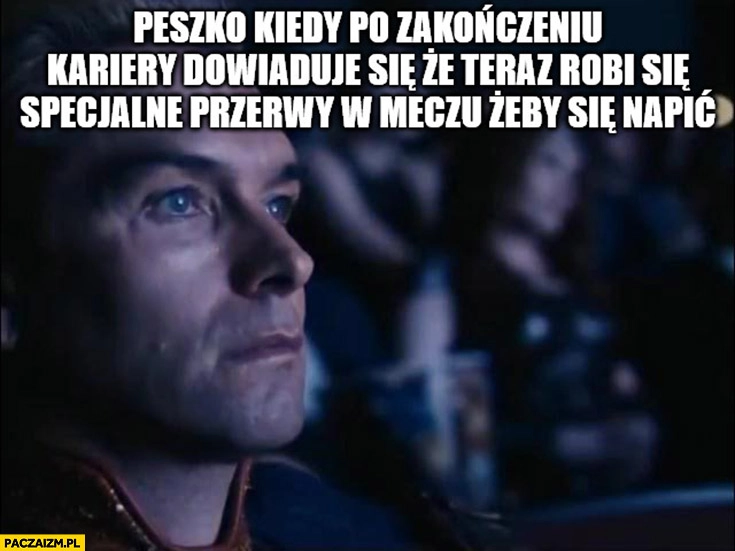 
    Peszko kiedy po zakończeniu kariery dowiaduje się, że teraz robi się specjalne przerwy w meczu żeby się napić