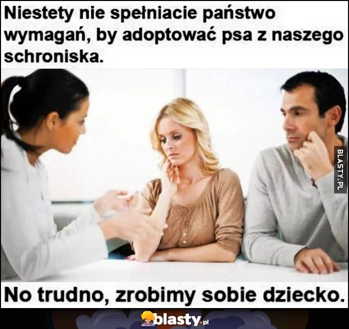 
    Niestety nie spełniacie państwo wymagań, by adopsować psa z naszego schroniska, trudno zrobimy sobie dziecko