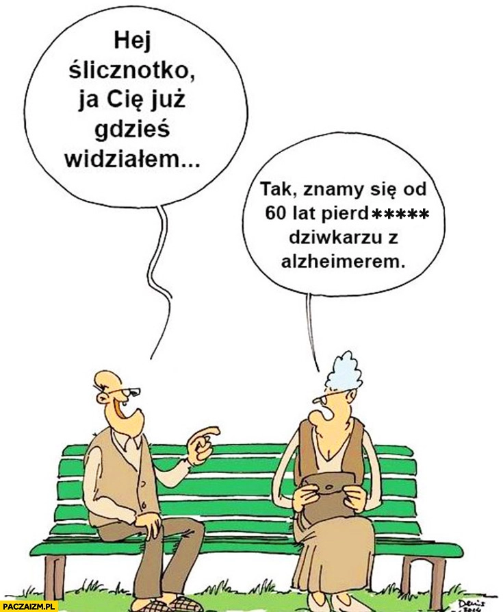
    Hej ślicznotko już Cię gdzieś widziałem. Tak, znamy się od 60 lat pieprzony kobieciarzu z alzheimerem babcia