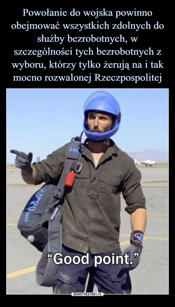 
    
Powołanie do wojska powinno obejmować wszystkich zdolnych do służby bezrobotnych, w szczególności tych bezrobotnych z wyboru, którzy tylko żerują na i tak mocno rozwalonej Rzeczpospolitej 