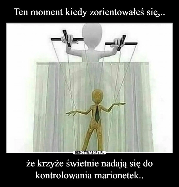 
    Ten moment kiedy zorientowałeś się,.. że krzyże świetnie nadają się do kontrolowania marionetek..