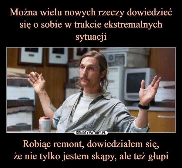 
    Można wielu nowych rzeczy dowiedzieć się o sobie w trakcie ekstremalnych sytuacji Robiąc remont, dowiedziałem się,
że nie tylko jestem skąpy, ale też głupi