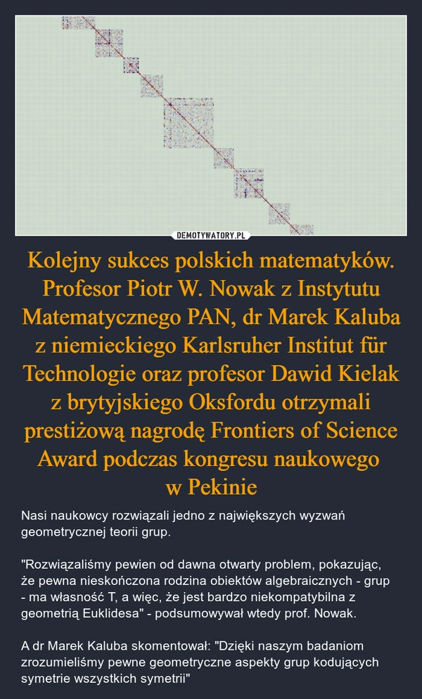 
    Kolejny sukces polskich matematyków. Profesor Piotr W. Nowak z Instytutu Matematycznego PAN, dr Marek Kaluba z niemieckiego Karlsruher Institut für Technologie oraz profesor Dawid Kielak z brytyjskiego Oksfordu otrzymali prestiżową nagrodę Frontiers of Science Award podczas kongresu naukowego 
w Pekinie