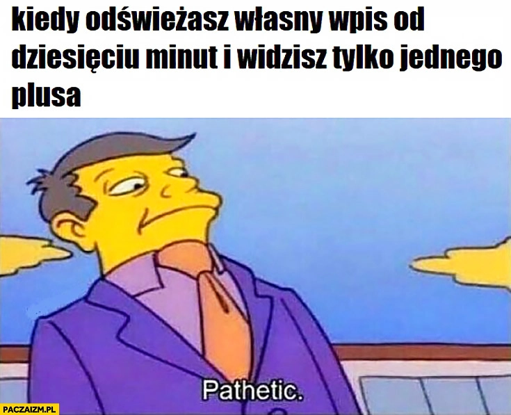 
    Kiedy odświeżasz własny wpis od dziesięciu minut i widzisz tylko jednego plusa żałosne pathetic