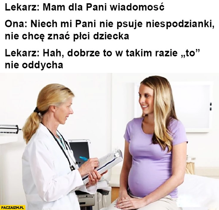 
    Lekarz: mam dla pani wiadomość. Ona: niech mi Pani nie psuje niespodzianki, nie chcę znać płci dziecka. Lekarz: hah dobrze, to w takim razie to nie oddycha
