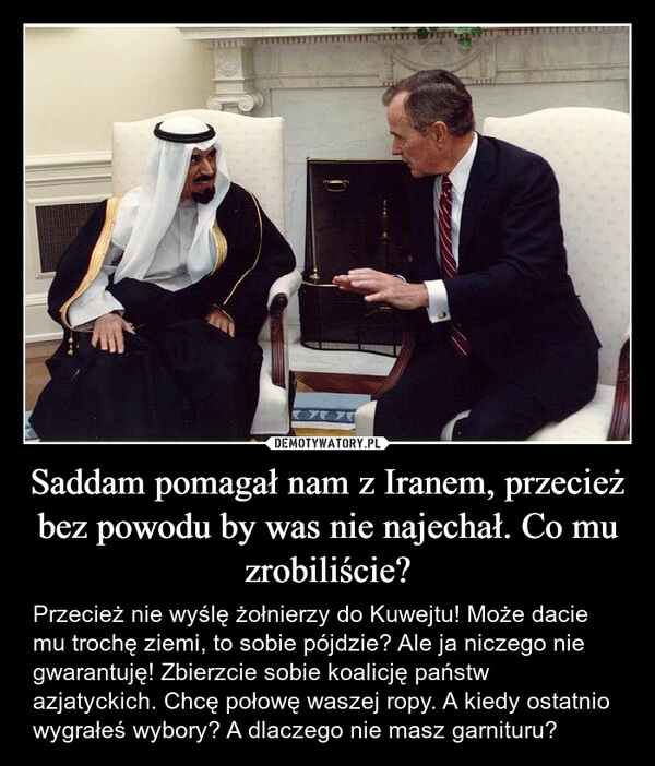 
    Saddam pomagał nam z Iranem, przecież bez powodu by was nie najechał. Co mu zrobiliście?