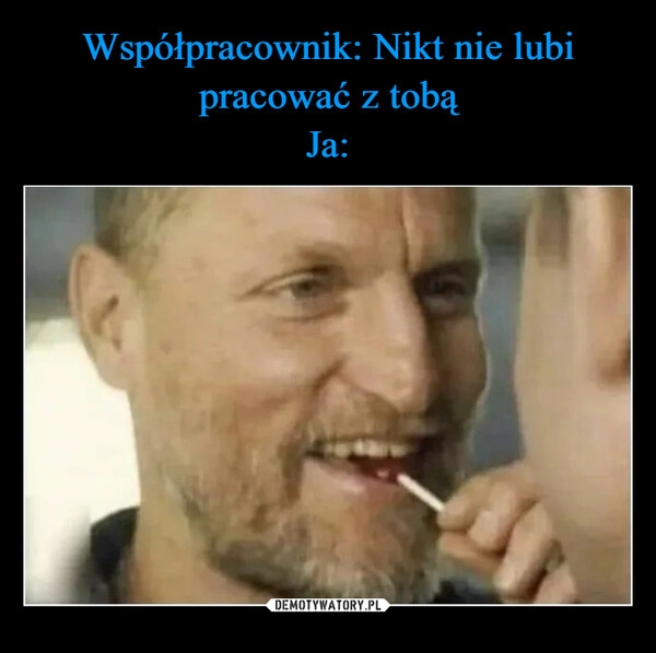 
    Współpracownik: Nikt nie lubi pracować z tobą
Ja: