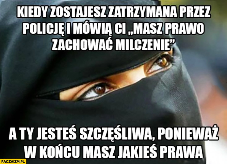 
    Muzułmanka kiedy zostajesz zatrzymana przez policję i mówią Ci masz prawo zachować milczenie a Ty jesteś szczęśliwa ponieważ w końcu masz jakieś prawa