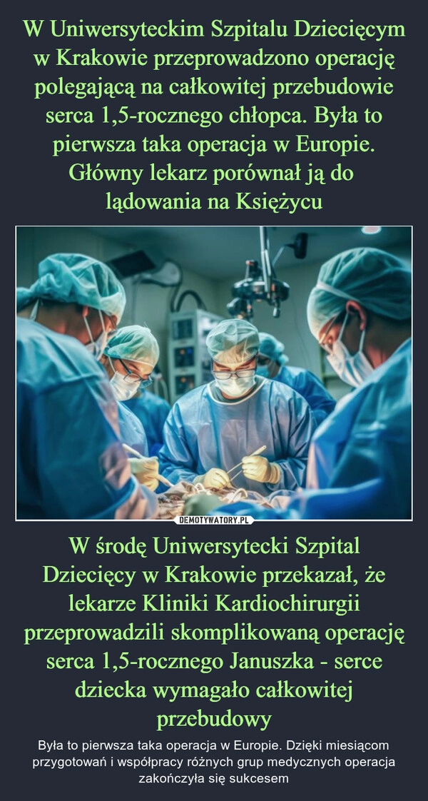 
    W Uniwersyteckim Szpitalu Dziecięcym w Krakowie przeprowadzono operację polegającą na całkowitej przebudowie serca 1,5-rocznego chłopca. Była to pierwsza taka operacja w Europie. Główny lekarz porównał ją do 
lądowania na Księżycu W środę Uniwersytecki Szpital Dziecięcy w Krakowie przekazał, że lekarze Kliniki Kardiochirurgii przeprowadzili skomplikowaną operację serca 1,5-rocznego Januszka - serce dziecka wymagało całkowitej przebudowy