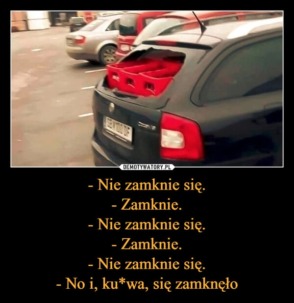 
    - Nie zamknie się.
- Zamknie.
- Nie zamknie się.
- Zamknie.
- Nie zamknie się.
- No i, ku*wa, się zamknęło