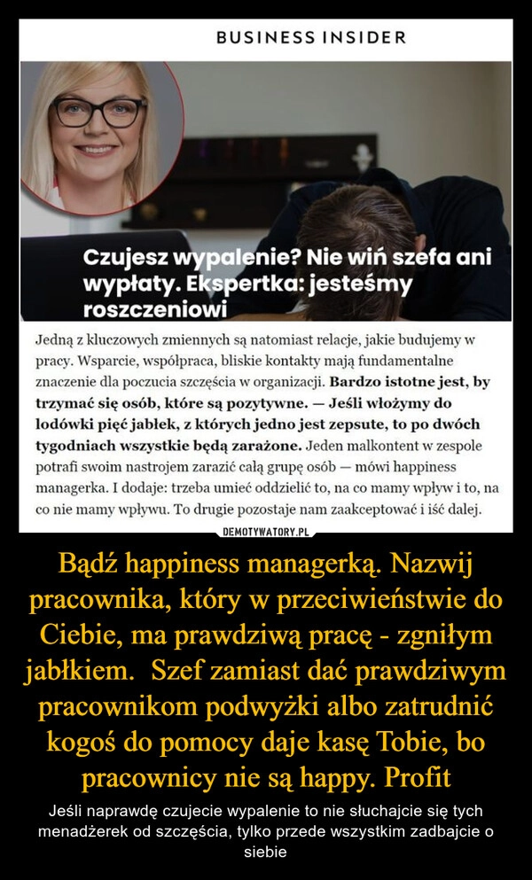 
    Bądź happiness managerką. Nazwij pracownika, który w przeciwieństwie do Ciebie, ma prawdziwą pracę - zgniłym jabłkiem.  Szef zamiast dać prawdziwym pracownikom podwyżki albo zatrudnić kogoś do pomocy daje kasę Tobie, bo pracownicy nie są happy. Profit