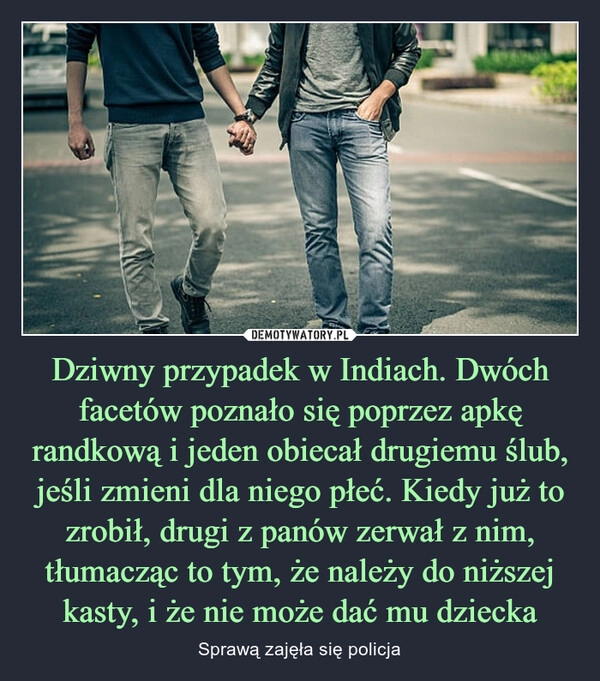 
    Dziwny przypadek w Indiach. Dwóch facetów poznało się poprzez apkę randkową i jeden obiecał drugiemu ślub, jeśli zmieni dla niego płeć. Kiedy już to zrobił, drugi z panów zerwał z nim, tłumacząc to tym, że należy do niższej kasty, i że nie może dać mu dziecka