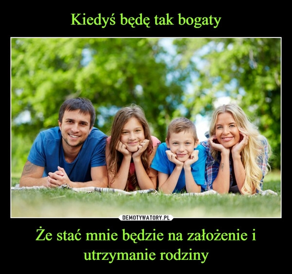 
    Kiedyś będę tak bogaty Że stać mnie będzie na założenie i utrzymanie rodziny