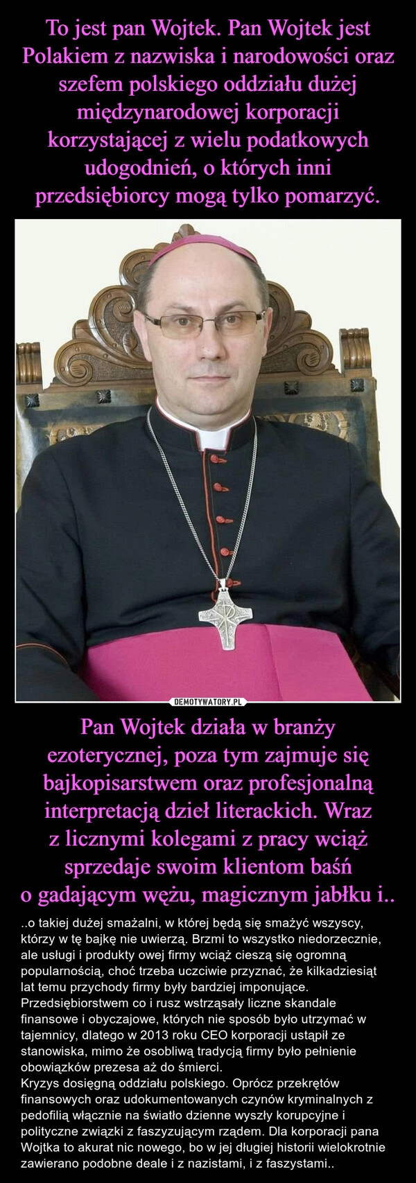 
    To jest pan Wojtek. Pan Wojtek jest Polakiem z nazwiska i narodowości oraz szefem polskiego oddziału dużej międzynarodowej korporacji korzystającej z wielu podatkowych udogodnień, o których inni przedsiębiorcy mogą tylko pomarzyć. Pan Wojtek działa w branży ezoterycznej, poza tym zajmuje się bajkopisarstwem oraz profesjonalną interpretacją dzieł literackich. Wraz z licznymi kolegami z pracy wciąż sprzedaje swoim klientom baśń o gadającym wężu, magicznym jabłku i..