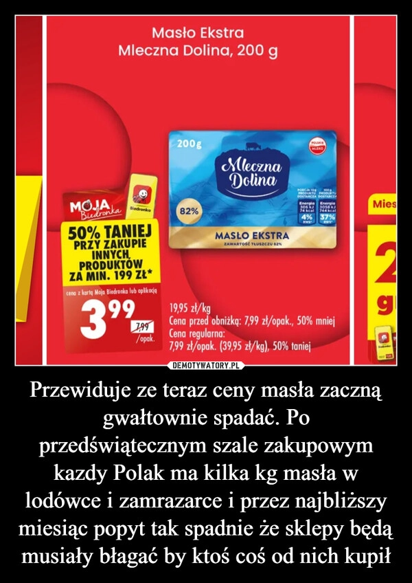 
    Przewiduje ze teraz ceny masła zaczną gwałtownie spadać. Po przedświątecznym szale zakupowym kazdy Polak ma kilka kg masła w lodówce i zamrazarce i przez najbliższy miesiąc popyt tak spadnie że sklepy będą musiały błagać by ktoś coś od nich kupił