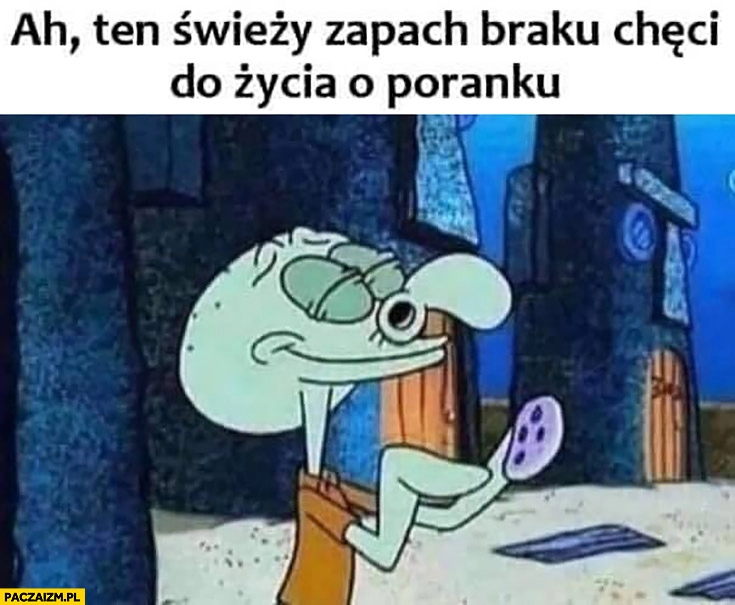 
    Ah ten świeży zapach braku chęci do życia o poranku