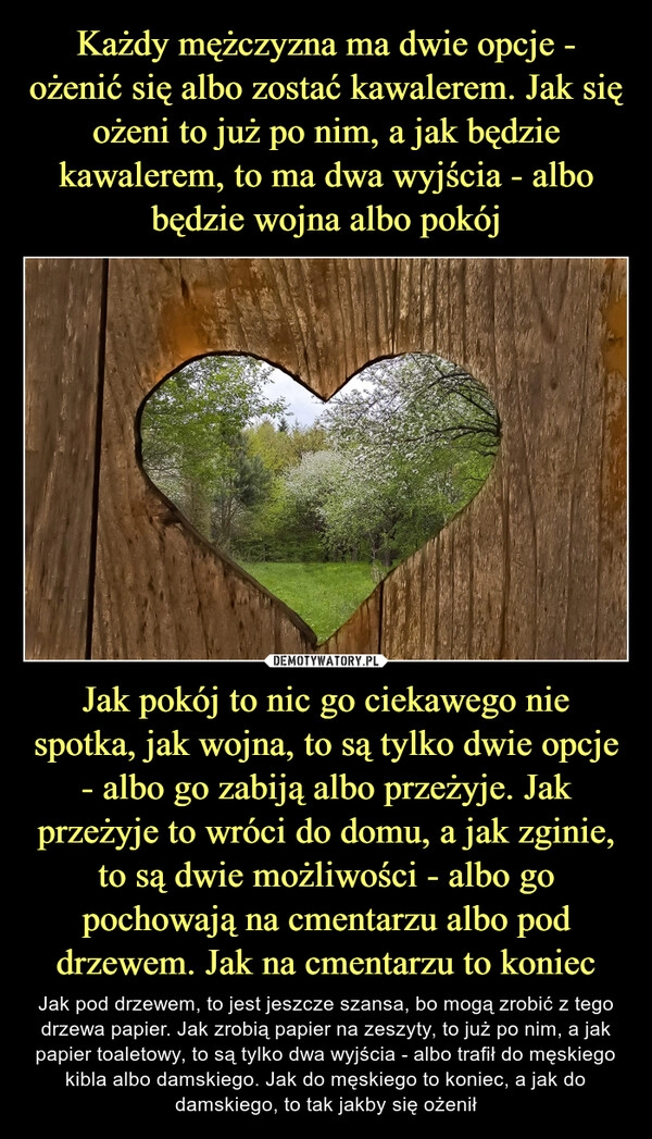 
    Każdy mężczyzna ma dwie opcje - ożenić się albo zostać kawalerem. Jak się ożeni to już po nim, a jak będzie kawalerem, to ma dwa wyjścia - albo będzie wojna albo pokój Jak pokój to nic go ciekawego nie spotka, jak wojna, to są tylko dwie opcje - albo go zabiją albo przeżyje. Jak przeżyje to wróci do domu, a jak zginie, to są dwie możliwości - albo go pochowają na cmentarzu albo pod drzewem. Jak na cmentarzu to koniec