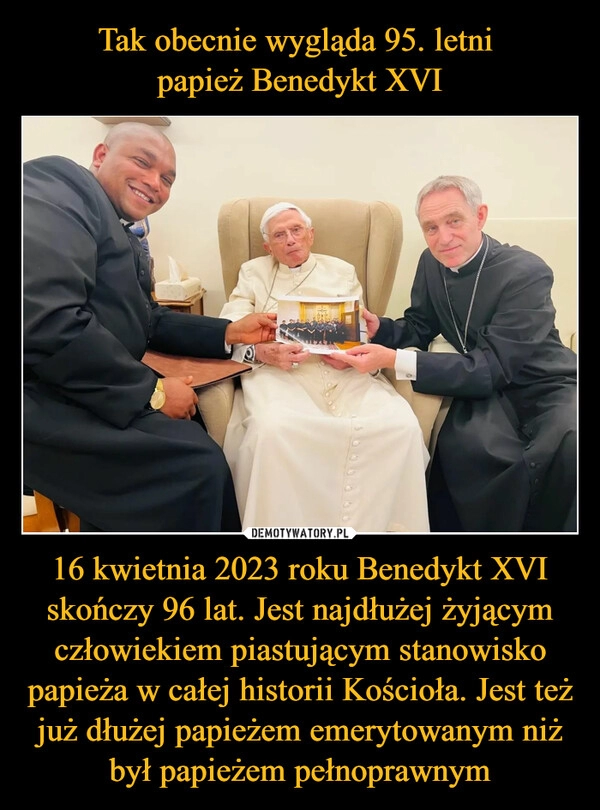 
    
Tak obecnie wygląda 95. letni
papież Benedykt XVI 16 kwietnia 2023 roku Benedykt XVI skończy 96 lat. Jest najdłużej żyjącym człowiekiem piastującym stanowisko papieża w całej historii Kościoła. Jest też już dłużej papieżem emerytowanym niż był papieżem pełnoprawnym 