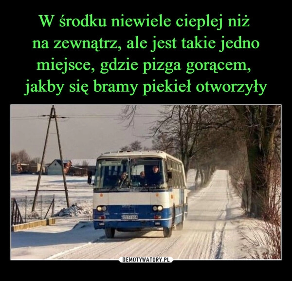 
    W środku niewiele cieplej niż 
na zewnątrz, ale jest takie jedno
miejsce, gdzie pizga gorącem, 
jakby się bramy piekieł otworzyły