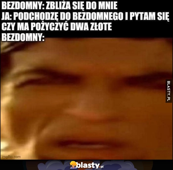 
    Bezdomny: zbliża się do mnie, ja: podchodzę do bezdomnego i pytam czy ma pożyczyć dwa złote, bezdomny: zdziwiony