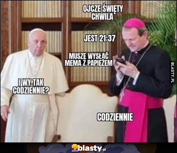 
    Papież Franciszek biskup: ojcze święty chwila jest 21:37, muszę wysłać mema z papieżem, i wy tak codziennie? Codziennie