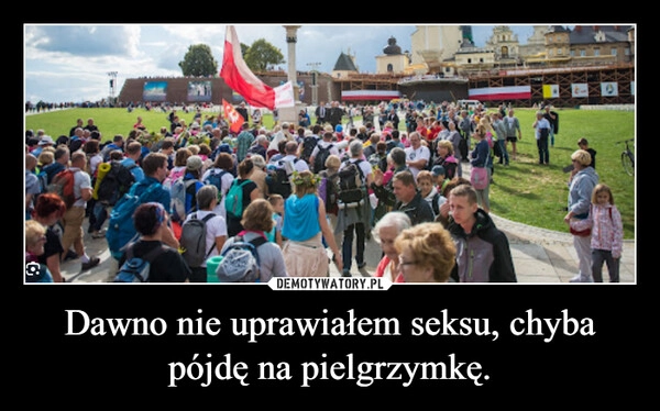 
    Dawno nie uprawiałem seksu, chyba pójdę na pielgrzymkę.