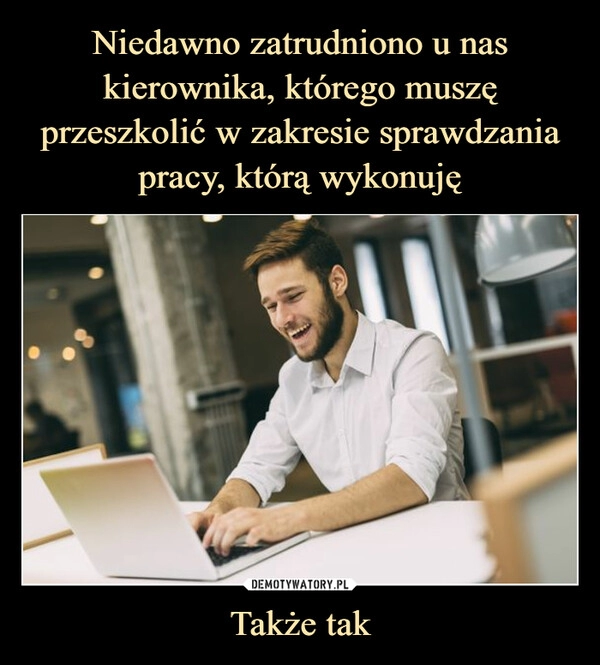 
    Niedawno zatrudniono u nas kierownika, którego muszę przeszkolić w zakresie sprawdzania pracy, którą wykonuję Także tak