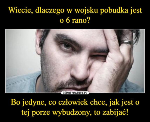 
    Wiecie, dlaczego w wojsku pobudka jest o 6 rano? Bo jedyne, co człowiek chce, jak jest o tej porze wybudzony, to zabijać!