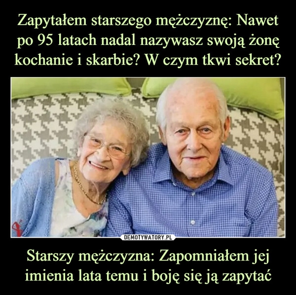 
    Zapytałem starszego mężczyznę: Nawet po 95 latach nadal nazywasz swoją żonę kochanie i skarbie? W czym tkwi sekret? Starszy mężczyzna: Zapomniałem jej imienia lata temu i boję się ją zapytać