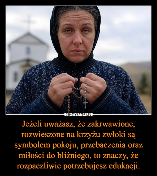 
    Jeżeli uważasz, że zakrwawione, rozwieszone na krzyżu zwłoki są symbolem pokoju, przebaczenia oraz miłości do bliźniego, to znaczy, że rozpaczliwie potrzebujesz edukacji.